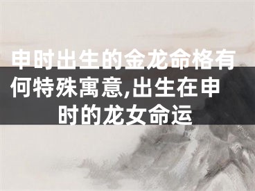 申时出生的金龙命格有何特殊寓意,出生在申时的龙女命运
