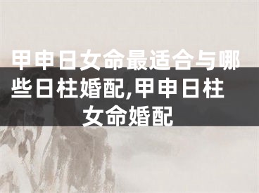 甲申日女命最适合与哪些日柱婚配,甲申日柱女命婚配