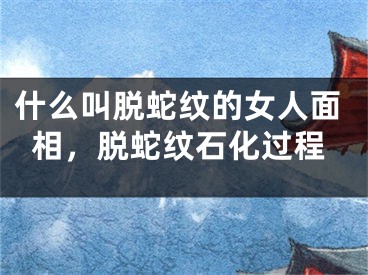 什么叫脱蛇纹的女人面相，脱蛇纹石化过程