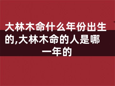 大林木命什么年份出生的,大林木命的人是哪一年的