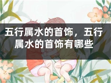 五行属水的首饰,五行属水的首饰有哪些