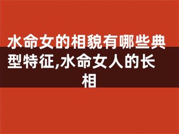 水命女的相貌有哪些典型特征,水命女人的长相