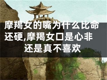 摩羯女的嘴为什么比命还硬,摩羯女口是心非还是真不喜欢