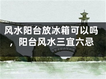 风水阳台放冰箱可以吗，阳台风水三宜六忌