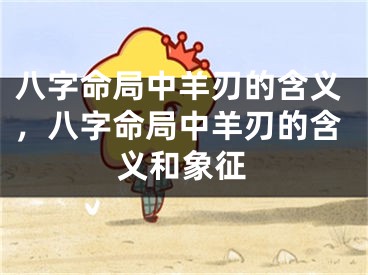 八字命局中羊刃的含义，八字命局中羊刃的含义和象征