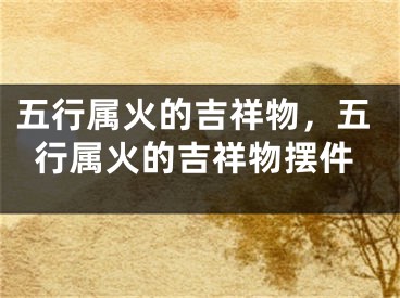 五行属火的吉祥物，五行属火的吉祥物摆件