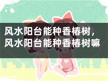 风水阳台能种香椿树,风水阳台能种香椿树嘛