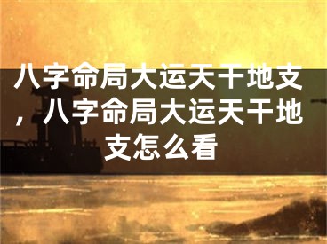 八字命局大运天干地支,八字命局大运天干地支怎么看