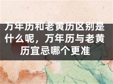 万年历和老黄历区别是什么呢，万年历与老黄历宜忌哪个更准