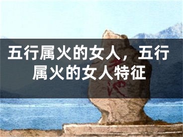 五行属火的女人，五行属火的女人特征