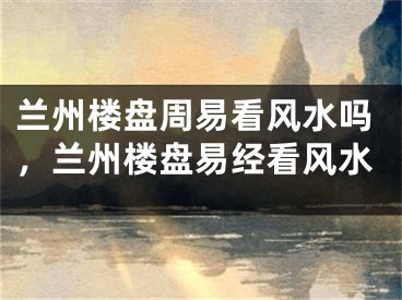 兰州楼盘周易看风水吗,兰州楼盘易经看风水