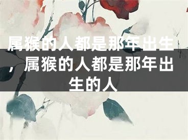属猴的人都是那年出生，属猴的人都是那年出生的人