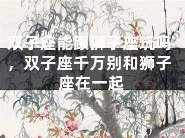 双子座能跟狮子座玩吗,双子座千万别和狮子座在一起