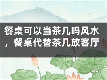 餐桌可以当茶几吗风水,餐桌代替茶几放客厅