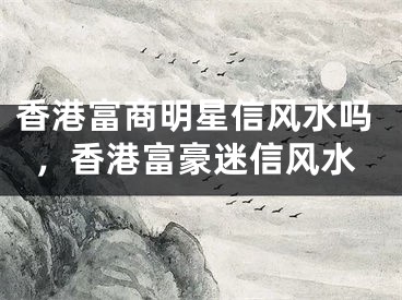 香港富商明星信风水吗,香港富豪迷信风水
