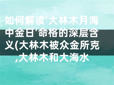 如何解读‘大林木月海中金日’命格的深层含义(大林木被众金所克,大林木和大海水