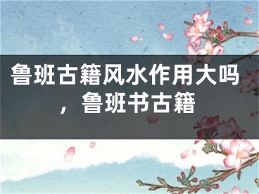 鲁班古籍风水作用大吗，鲁班书古籍