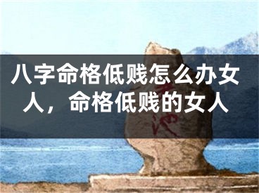八字命格低贱怎么办女人，命格低贱的女人
