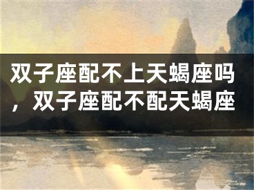 双子座配不上天蝎座吗，双子座配不配天蝎座
