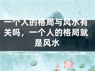 一个人的格局与风水有关吗，一个人的格局就是风水