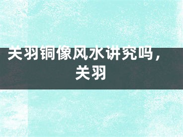 关羽铜像风水讲究吗，关羽