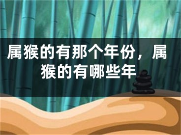 属猴的有那个年份，属猴的有哪些年