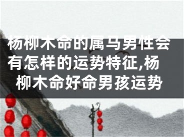 杨柳木命的属马男性会有怎样的运势特征,杨柳木命好命男孩运势