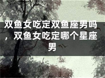 双鱼女吃定双鱼座男吗，双鱼女吃定哪个星座男