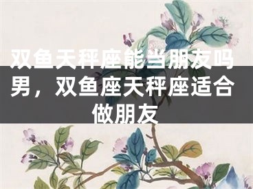 双鱼天秤座能当朋友吗男，双鱼座天秤座适合做朋友