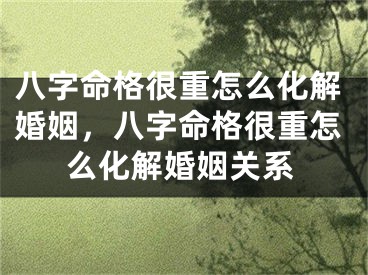 八字命格很重怎么化解婚姻，八字命格很重怎么化解婚姻关系