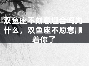 双鱼座不刻意迎合吗为什么，双鱼座不愿意顺着你了