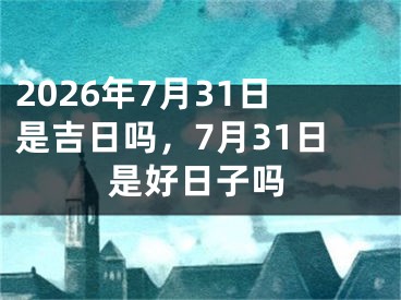 2026年7月31日是吉日吗，7月31日是好日子吗
