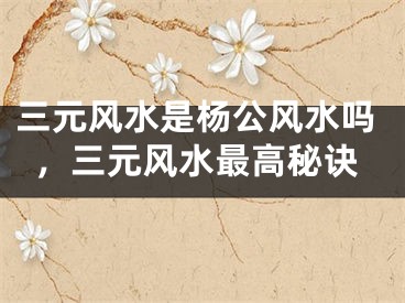 三元风水是杨公风水吗,三元风水最高秘诀