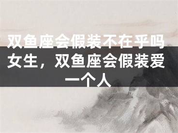双鱼座会假装不在乎吗女生，双鱼座会假装爱一个人