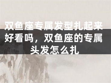 双鱼座专属发型扎起来好看吗，双鱼座的专属头发怎么扎