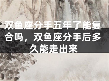 双鱼座分手五年了能复合吗,双鱼座分手后多久能走出来