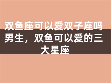 双鱼座可以爱双子座吗男生，双鱼可以爱的三大星座
