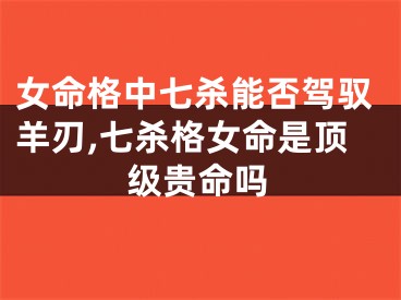 女命格中七杀能否驾驭羊刃,七杀格女命是顶级贵命吗