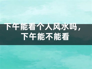 下午能看个人风水吗，下午能不能看