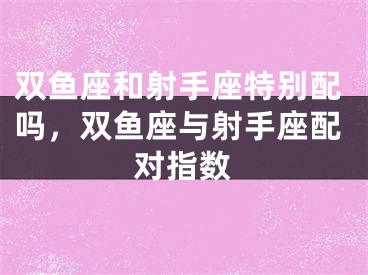 双鱼座和射手座特别配吗,双鱼座与射手座配对指数