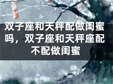 双子座和天秤配做闺蜜吗,双子座和天秤座配不配做闺蜜