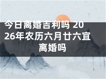 今日离婚吉利吗 2026年农历六月廿六宜离婚吗