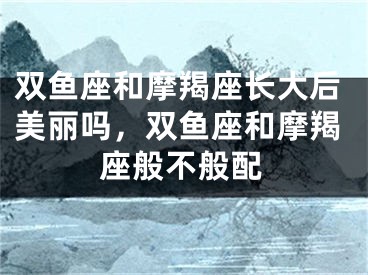 双鱼座和摩羯座长大后美丽吗,双鱼座和摩羯座般不般配