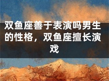 双鱼座善于表演吗男生的性格，双鱼座擅长演戏