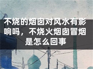 不烧的烟囱对风水有影响吗，不烧火烟囱冒烟是怎么回事