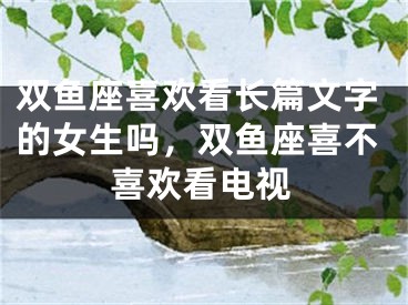 双鱼座喜欢看长篇文字的女生吗，双鱼座喜不喜欢看电视