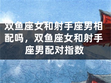 双鱼座女和射手座男相配吗，双鱼座女和射手座男配对指数