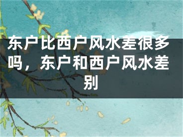 东户比西户风水差很多吗，东户和西户风水差别
