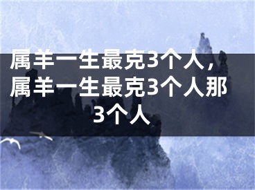 属羊一生最克3个人，属羊一生最克3个人那3个人