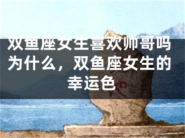 双鱼座女生喜欢帅哥吗为什么,双鱼座女生的幸运色